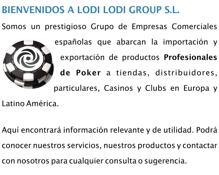 Somos un prestigioso Grupo de Empresas Comerciales españolas que abarcan la importación y exportación de productos Profesionales de Poker a tiendas, distribuidores, particulares, Casinos y Clubs en Europa y Latino América.Aquí encontrará información relevante y de utilidad. Podrá conocer nuestros servicios, nuestros productos y contactar con nosotros para cualquier consulta o sugerencia.